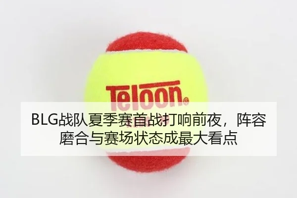BLG战队夏季赛首战打响前夜，阵容磨合与赛场状态成最大看点